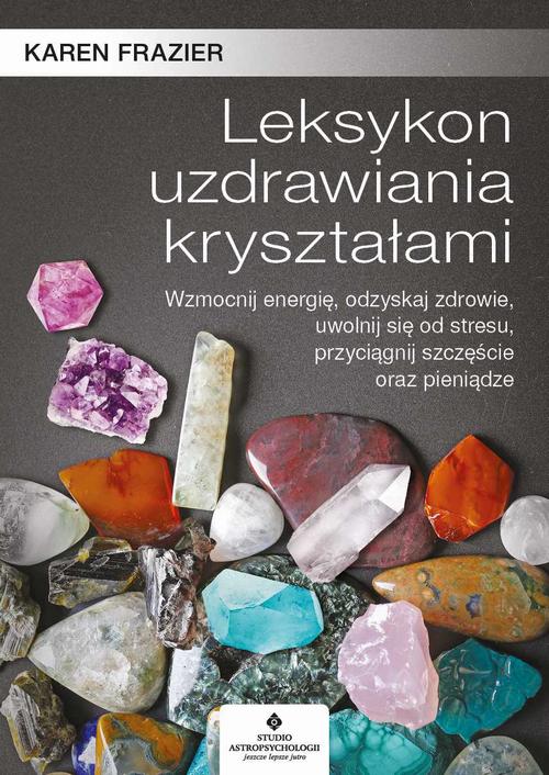 Leksykon uzdrawiania kryształami. Wzmocnij energię, odzyskaj zdrowie, uwolnij się od stresu, przyciągnij szczęście oraz pieniądze