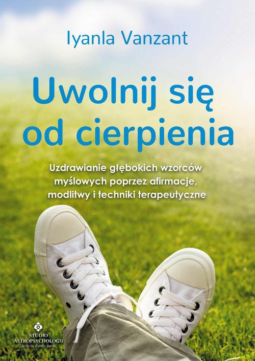 Uwolnij się od cierpienia. Uzdrawianie głębokich wzorców myślowych poprzez afirmacje, modlitwy i techniki terapeutyczne