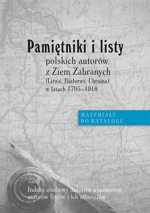 Pamiętniki i listy polskich autorów z Ziem Zabranych (Litwa, Białoruś, Ukraina) w latach 1795-1918. Materiały do katalogu, t. III: Indeks osobowy autorów wspomnień, autorów listów i adresatów