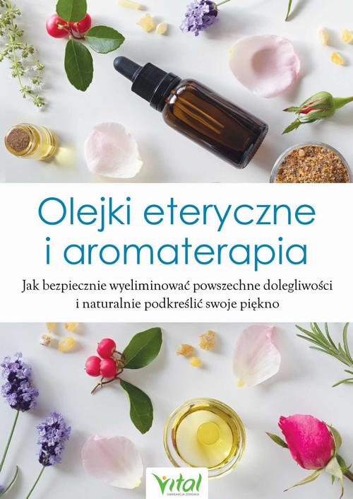 Olejki eteryczne i aromaterapia. Jak bezpiecznie wyeliminować powszechne dolegliwości i naturalnie podkreślić swoje piękno