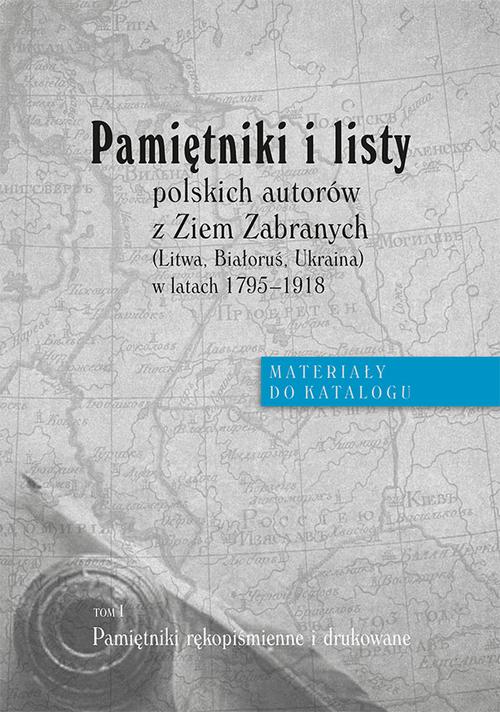 Pamiętniki i listy polskich autorów z Ziem Zabranych (Litwa, Białoruś, Ukraina) w latach 1795-1918. Materiały do katalogu, t. I: Pamiętniki rękopiśmienne i drukowane